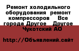 Ремонт холодильного оборудования, ремонт компрессоров. - Все города Другое » Другое   . Чукотский АО